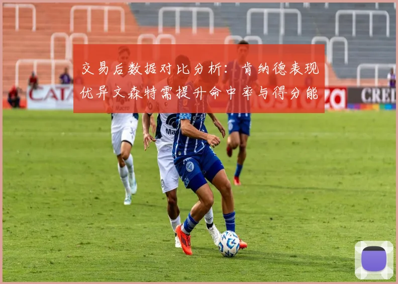 交易后数据对比分析：肯纳德表现优异文森特需提升命中率与得分能力