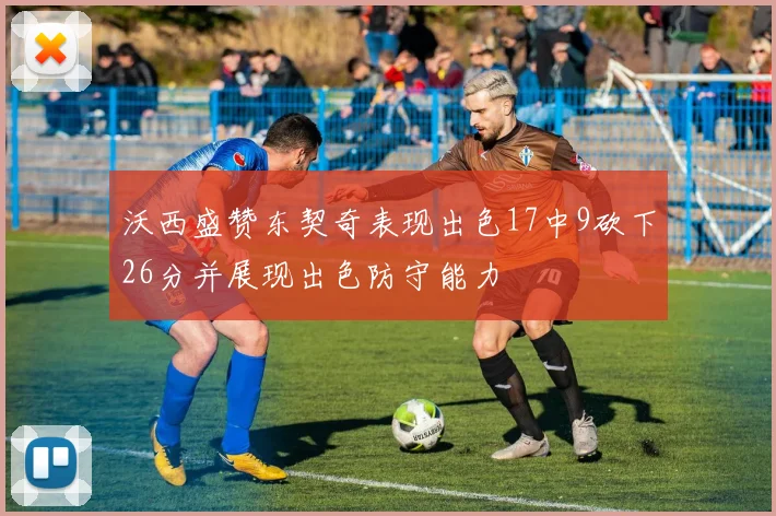 沃西盛赞东契奇表现出色17中9砍下26分并展现出色防守能力
