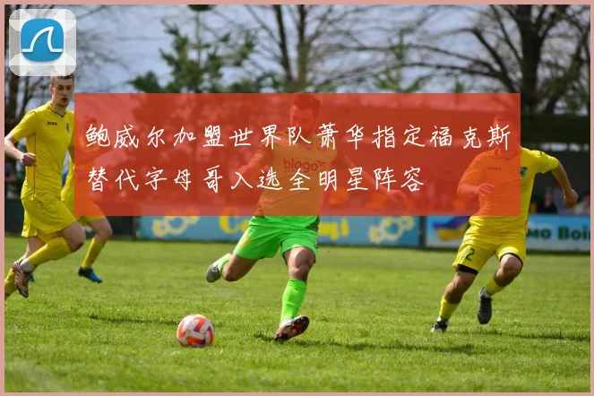 鲍威尔加盟世界队萧华指定福克斯替代字母哥入选全明星阵容