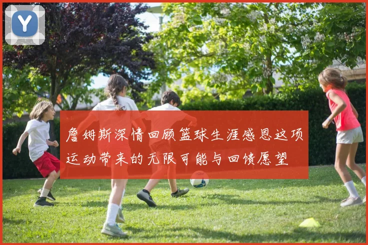 詹姆斯深情回顾篮球生涯感恩这项运动带来的无限可能与回馈愿望