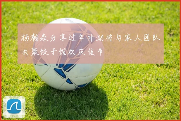杨瀚森分享过年计划将与家人团队共聚饺子馆欢庆佳节